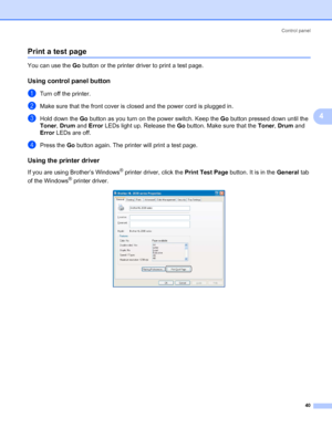 Page 47Control panel
40
4
Print a test page4
You can use the Go button or the printer driver to print a test page.
Using control panel button4
aTurn off the printer.
bMake sure that the front cover is closed and the power cord is plugged in.
cHold down the Go button as you turn on the power switch. Keep the Go button pressed down until the 
Toner, Drum and Error LEDs light up. Release the Go button. Make sure that the Toner, Drum and 
Error LEDs are off.
dPress the Go button again. The printer will print a test...