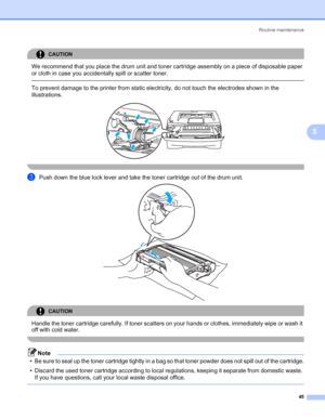 Page 52Routine maintenance
45
5
CAUTION 
We recommend that you place the drum unit and toner cartridge assembly on a piece of disposable paper 
or cloth in case you accidentally spill or scatter toner.
  To prevent damage to the printer from static electricity, do not touch the electrodes shown in the 
illustrations.
 
 
cPush down the blue lock lever and take the toner cartridge out of the drum unit. 
CAUTION 
Handle the toner cartridge carefully. If toner scatters on your hands or clothes, immediately wipe or...