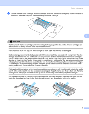 Page 53Routine maintenance
46
5
dUnpack the new toner cartridge. Hold the cartridge level with both hands and gently rock it from side to 
side five or six times to spread the toner evenly inside the cartridge.
 
CAUTION 
Wait to unpack the toner cartridge until immediately before you put it in the printer. If toner cartridges are 
left unpacked for a long time the toner life will be shortened.
  
If an unpacked drum unit is put in direct sunlight or room light, the unit may be damaged.
  Brother strongly...