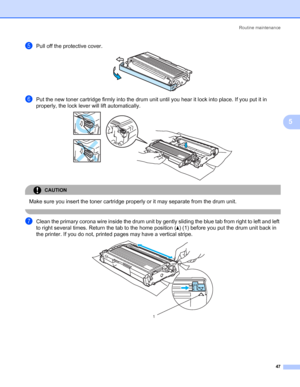 Page 54Routine maintenance
47
5
ePull off the protective cover. 
fPut the new toner cartridge firmly into the drum unit until you hear it lock into place. If you put it in 
properly, the lock lever will lift automatically.
 
CAUTION 
Make sure you insert the toner cartridge properly or it may separate from the drum unit.
 
gClean the primary corona wire inside the drum unit by gently sliding the blue tab from right to left and left 
to right several times. Return the tab to the home position (a) (1) before you...