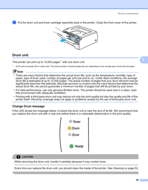 Page 55Routine maintenance
48
5
hPut the drum unit and toner cartridge assembly back in the printer. Close the front cover of the printer. 
Drum unit5
This printer can print up to 12,000 pages1 with one drum unit.
1At 5% print coverage (A4 or Letter size). The actual number of printed pages will vary depending on the average type of print job and paper.
Note
• There are many factors that determine the actual drum life, such as the temperature, humidity, type of 
paper, type of toner used, number of pages per...