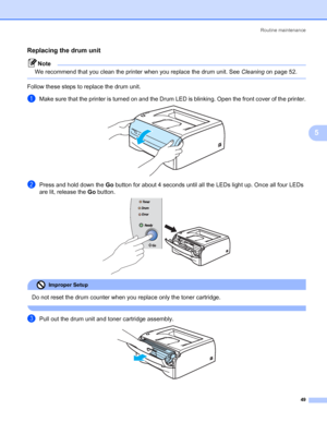 Page 56Routine maintenance
49
5
Replacing the drum unit5
Note
We recommend that you clean the printer when you replace the drum unit. See Cleaning on page 52.
 
Follow these steps to replace the drum unit.
aMake sure that the printer is turned on and the Drum LED is blinking. Open the front cover of the printer. 
bPress and hold down the Go button for about 4 seconds until all the LEDs light up. Once all four LEDs 
are lit, release the Go button.
 
Improper Setup 
Do not reset the drum counter when you replace...