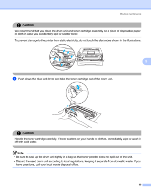 Page 57Routine maintenance
50
5
CAUTION 
We recommend that you place the drum unit and toner cartridge assembly on a piece of disposable paper 
or cloth in case you accidentally spill or scatter toner.
  To prevent damage to the printer from static electricity, do not touch the electrodes shown in the illustrations.
 
 
dPush down the blue lock lever and take the toner cartridge out of the drum unit. 
CAUTION 
Handle the toner cartridge carefully. If toner scatters on your hands or clothes, immediately wipe or...