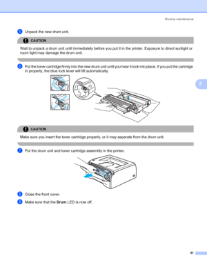 Page 58Routine maintenance
51
5
eUnpack the new drum unit.
CAUTION 
Wait to unpack a drum unit until immediately before you put it in the printer. Exposure to direct sunlight or 
room light may damage the drum unit.
 
fPut the toner cartridge firmly into the new drum unit until you hear it lock into place. If you put the cartridge 
in properly, the blue lock lever will lift automatically.
 
CAUTION 
Make sure you insert the toner cartridge properly, or it may separate from the drum unit.
 
gPut the drum unit...