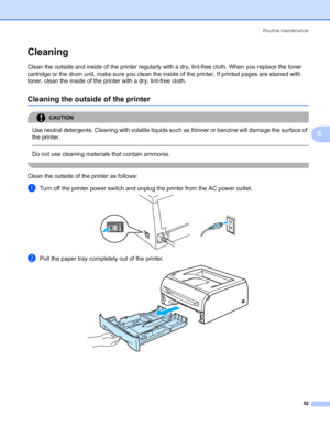 Page 59Routine maintenance
52
5
Cleaning5
Clean the outside and inside of the printer regularly with a dry, lint-free cloth. When you replace the toner 
cartridge or the drum unit, make sure you clean the inside of the printer. If printed pages are stained with 
toner, clean the inside of the printer with a dry, lint-free cloth.
Cleaning the outside of the printer5
CAUTION 
Use neutral detergents. Cleaning with volatile liquids such as thinner or benzine will damage the surface of 
the printer.
  
Do not use...