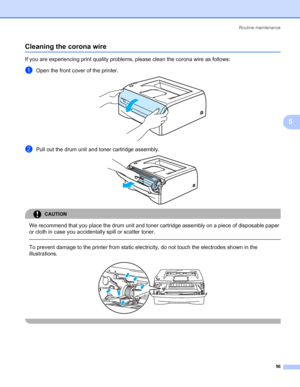 Page 63Routine maintenance
56
5
Cleaning the corona wire5
If you are experiencing print quality problems, please clean the corona wire as follows:
aOpen the front cover of the printer. 
bPull out the drum unit and toner cartridge assembly. 
CAUTION 
We recommend that you place the drum unit and toner cartridge assembly on a piece of disposable paper 
or cloth in case you accidentally spill or scatter toner.
  
To prevent damage to the printer from static electricity, do not touch the electrodes shown in the...