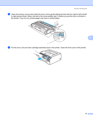 Page 64Routine maintenance
57
5
cClean the primary corona wire inside the drum unit by gently sliding the blue tab from right to left and left 
to right several times. Return the tab to the home position (a) (1) before you put the drum unit back in 
the printer. If you do not, printed pages may have a vertical stripe.
 
dPut the drum unit and toner cartridge assembly back in the printer. Close the front cover of the printer. 
1
 