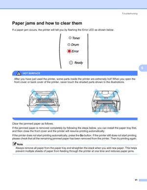 Page 68Troubleshooting
61
6
Paper jams and how to clear them6
If a paper jam occurs, the printer will tell you by flashing the Error LED as shown below.
 
HOT SURFACE 
After you have just used the printer, some parts inside the printer are extremely hot! When you open the 
front cover or back cover of the printer, never touch the shaded parts shown in the illustrations.
 
Clear the jammed paper as follows. 
If the jammed paper is removed completely by following the steps below, you can install the paper tray...