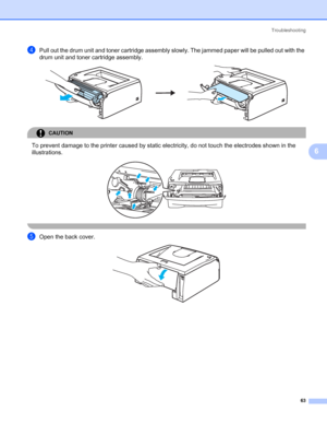 Page 70Troubleshooting
63
6
dPull out the drum unit and toner cartridge assembly slowly. The jammed paper will be pulled out with the 
drum unit and toner cartridge assembly.
 
CAUTION 
To prevent damage to the printer caused by static electricity, do not touch the electrodes shown in the 
illustrations.
 
 
eOpen the back cover. 
 