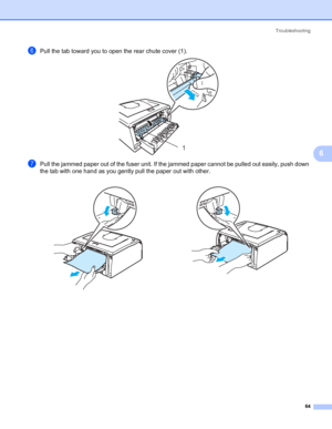 Page 71Troubleshooting
64
6
fPull the tab toward you to open the rear chute cover (1). 
gPull the jammed paper out of the fuser unit. If the jammed paper cannot be pulled out easily, push down 
the tab with one hand as you gently pull the paper out with other.
  
1
 