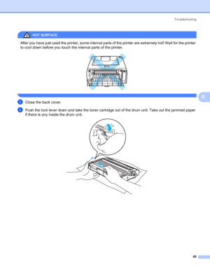 Page 72Troubleshooting
65
6
HOT SURFACE 
After you have just used the printer, some internal parts of the printer are extremely hot! Wait for the printer 
to cool down before you touch the internal parts of the printer.
 
 
hClose the back cover.
iPush the lock lever down and take the toner cartridge out of the drum unit. Take out the jammed paper 
if there is any inside the drum unit.
 
 