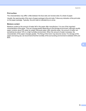 Page 85Appendix
78
A
Print surfaceA
The characteristics may differ a little between the face side and reverse side of a sheet of paper.
Usually, the opening side of the ream of paper package is the print side. Follow any indication of the print side 
on the paper package. Typically, the print side is indicated by an arrow.
Moisture content
A
Moisture content is the amount of water left in the paper after manufacture. It is one of the important 
characteristics of the paper. This can change greatly depending on...