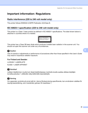 Page 88Appendix (For Europe and Other Countries)
81
B
Important information: RegulationsB
Radio interference (220 to 240 volt model only)B
This printer follows EN55022 (CISPR Publication 22)/Class B.
IEC 60825-1 specification (220 to 240 volt model only)B
This printer is a Class 1 laser product as defined in IEC 60825-1 specifications. The label shown below is 
attached in countries where it is needed.
 
This printer has a Class 3B laser diode which produces invisible laser radiation in the scanner unit. You...