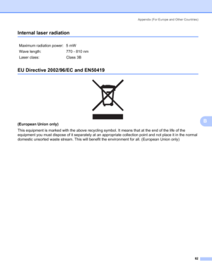 Page 89Appendix (For Europe and Other Countries)
82
B
Internal laser radiationB
EU Directive 2002/96/EC and EN50419B
 
(European Union only)
This equipment is marked with the above recycling symbol. It means that at the end of the life of the 
equipment you must dispose of it separately at an appropriate collection point and not place it in the normal 
domestic unsorted waste stream. This will benefit the environment for all. (European Union only) Maximum radiation power: 5 mW
Wave length: 770 - 810 nm
Laser...