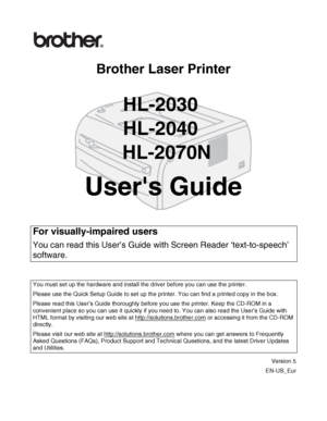 Page 1Brother Laser Printer
HL-2030
HL-2040
 HL-2070N
Users Guide
Version 5
EN-US_Eur
For visually-impaired users
You can read this User’s Guide with Screen Reader ‘text-to-speech’ 
software.
You must set up the hardware and install the driver before you can use the printer.
Please use the Quick Setup Guide to set up the printer. You can find a printed copy in the box.
Please read this User’s Guide thoroughly before you use the printer. Keep the CD-ROM in a 
convenient place so you can use it quickly if you...