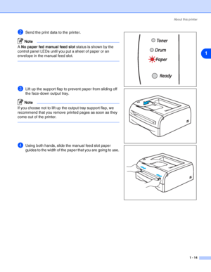 Page 21About this printer
1 - 14
1
2Send the print data to the printer.
Note
A No paper fed manual feed slot status is shown by the 
control panel LEDs until you put a sheet of paper or an 
envelope in the manual feed slot.
3Lift up the support flap to prevent paper from sliding off 
the face-down output tray.
Note
If you choose not to lift up the output tray support flap, we 
recommend that you remove printed pages as soon as they 
come out of the printer.
4Using both hands, slide the manual feed slot paper...