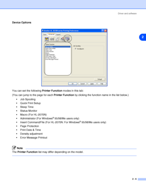 Page 32Driver and software
2 - 6
2
Device Options
You can set the following Printer Function modes in this tab:
(You can jump to the page for each Printer Function by clicking the function name in the list below.)
 Job Spooling
 Quick Print Setup
 Sleep Time
 Status Monitor
 Macro (For HL-2070N)
 Administrator (For Windows
® 95/98/Me users only)
 Insert Command/File (For HL-2070N: For Windows
® 95/98/Me users only)
 Page Protection
 Print Date & Time
 Density adjustment
 Error Message Printout
Note...