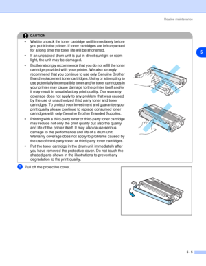 Page 61Routine maintenance
5 - 5
5
5Pull off the protective cover.
CAUTION
 Wait to unpack the toner cartridge until immediately before 
you put it in the printer. If toner cartridges are left unpacked 
for a long time the toner life will be shortened.
 If an unpacked drum unit is put in direct sunlight or room 
light, the unit may be damaged.
 Brother strongly recommends that you do not refill the toner 
cartridge provided with your printer. We also strongly 
recommend that you continue to use only Genuine...