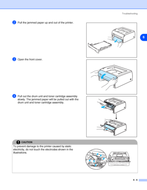 Page 77Troubleshooting
6 - 6
6
2Pull the jammed paper up and out of the printer.
3Open the front cover.
4Pull out the drum unit and toner cartridge assembly 
slowly. The jammed paper will be pulled out with the 
drum unit and toner cartridge assembly.
CAUTION
To prevent damage to the printer caused by static 
electricity, do not touch the electrodes shown in the 
illustrations.
 