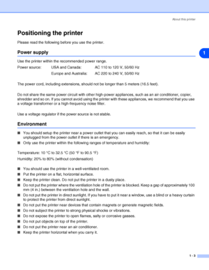 Page 10About this printer
1 - 3
1
Positioning the printer
Please read the following before you use the printer. 
Power supply
Use the printer within the recommended power range.
Power source: USA and Canada: AC 110 to 120 V, 50/60 Hz
Europe and Australia: AC 220 to 240 V, 50/60 Hz
The power cord, including extensions, should not be longer than 5 meters (16.5 feet).
Do not share the same power circuit with other high-power appliances, such as an air conditioner, copier, 
shredder and so on. If you cannot avoid...