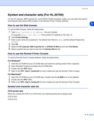 Page 95Appendix
A - 9
A
Symbol and character sets (For HL-2070N)
For the HP LaserJet, IBM Proprinter XL, and EPSON FX-850 emulation modes, you can select the symbol 
and character sets using a Web browser or the Remote Printer Console software.
How to use the Web browser
To use the Web browser, follow the steps below.
1Type http://printer’s IP address/ into your browser.
For example: http://192.168.1.2/ (if the printer’s IP address is 192.168.1.2)
2Click Printer Settings.
3Enter a user name and a password. The...