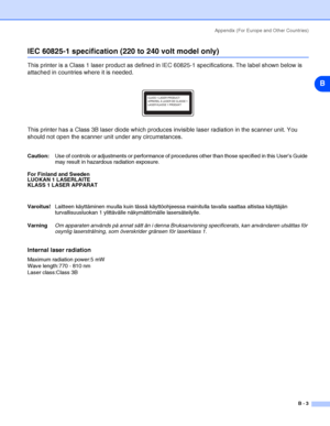 Page 100Appendix (For Europe and Other Countries)
B - 3
B
IEC 60825-1 specification (220 to 240 volt model only)
This printer is a Class 1 laser product as defined in IEC 60825-1 specifications. The label shown below is 
attached in countries where it is needed.
This printer has a Class 3B laser diode which produces invisible laser radiation in the scanner unit. You 
should not open the scanner unit under any circumstances. 
Caution:Use of controls or adjustments or performance of procedures other than those...