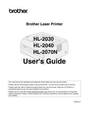 Page 1Brother Laser Printer
HL-2030
HL-2040
 HL-2070N
Users Guide
Version 2
You must set up the hardware and install the driver before you can use the printer.
Please use the Quick Setup Guide to set up the printer. You can find a printed copy in the box.
Please read this User’s Guide thoroughly before you use the printer. Keep the CD-ROM in a 
convenient place so you can use it quickly if you need to.
Please visit our web site at http://solutions.brother.com
 where you can get answers to Frequently 
Asked...