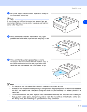 Page 18About this printer
1 - 11
1
3Lift up the support flap to prevent paper from sliding off 
the face-down output tray.
Note
If you choose not to lift up the output tray support flap, we 
recommend that you remove printed pages as soon as they 
come out of the printer.
4Using both hands, slide the manual feed slot paper 
guides to the width of the paper that you are going to use.
5Using both hands, put one piece of paper or one 
envelope in the manual feed slot until the front edge of 
the paper or envelope...