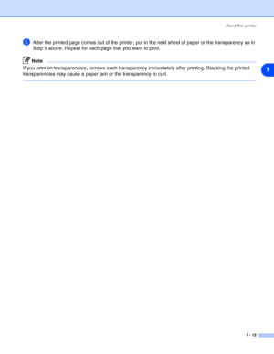 Page 19About this printer
1 - 12
1
6After the printed page comes out of the printer, put in the next sheet of paper or the transparency as in 
Step 5 above. Repeat for each page that you want to print.
Note
If you print on transparencies, remove each transparency immediately after printing. Stacking the printed 
transparencies may cause a paper jam or the transparency to curl.
 