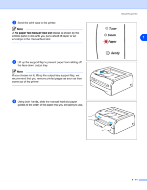 Page 21About this printer
1 - 14
1
2Send the print data to the printer.
Note
A No paper fed manual feed slot status is shown by the 
control panel LEDs until you put a sheet of paper or an 
envelope in the manual feed slot.
3Lift up the support flap to prevent paper from sliding off 
the face-down output tray.
Note
If you choose not to lift up the output tray support flap, we 
recommend that you remove printed pages as soon as they 
come out of the printer.
4Using both hands, slide the manual feed slot paper...