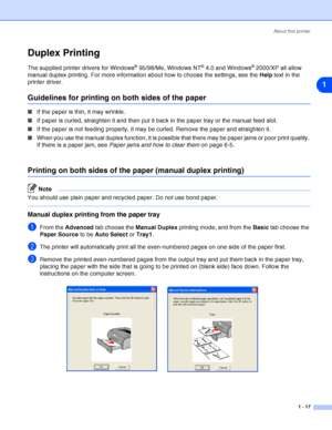 Page 24About this printer
1 - 17
1
Duplex Printing
The supplied printer drivers for Windows® 95/98/Me, Windows NT® 4.0 and Windows® 2000/XP all allow 
manual duplex printing. For more information about how to choose the settings, see the Help text in the 
printer driver.
Guidelines for printing on both sides of the paper
■If the paper is thin, it may wrinkle.
■If paper is curled, straighten it and then put it back in the paper tray or the manual feed slot.
■If the paper is not feeding properly, it may be...