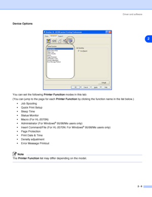 Page 32Driver and software
2 - 6
2
Device Options
You can set the following Printer Function modes in this tab:
(You can jump to the page for each Printer Function by clicking the function name in the list below.)
 Job Spooling
 Quick Print Setup
Sleep Time
 Status Monitor
 Macro (For HL-2070N)
 Administrator (For Windows
® 95/98/Me users only)
 Insert Command/File (For HL-2070N: For Windows
® 95/98/Me users only)
 Page Protection
 Print Date & Time
 Density adjustment
 Error Message Printout
Note...