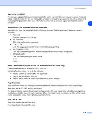 Page 34Driver and software
2 - 8
2
Macro (For HL-2070N)
You can save a page of a document as a macro to the printer memory. Moreover, you can execute the saved 
macro - in other words, you can use the saved macro as an overlay on any document. This will save time and 
increase printing speed for often used information such as forms, company logos, letterhead formats or 
invoices.
Administrator (For Windows
® 95/98/Me users only)
Administrators have the authority to limit the Number of copies, Scaling setting...