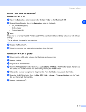 Page 41Driver and software
2 - 15
2
Brother Laser driver for Macintosh®
For Mac OS® 9.1 to 9.2
1Open the Extensions folder located in the System Folder on the Macintosh HD.
2Drag all these following files in the Extensions folder to the trash.
 BR_PrintMonitor(laser)
 Brother Laser
 Brother Laser(IP)
Note
There may be several of the USB Print Driver(BRXXX)* and BR_PrintMonitor(BXX)* extensions with different 
endings.
*The x refers to the model of your machine.
3Restart the Macintosh®.
4Once the computer has...