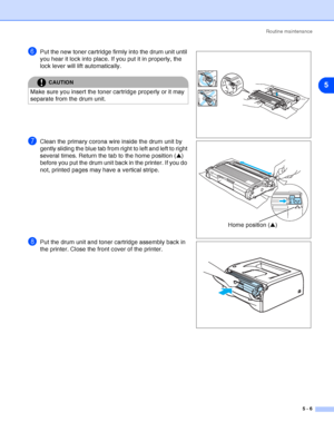 Page 62Routine maintenance
5 - 6
5
6Put the new toner cartridge firmly into the drum unit until 
you hear it lock into place. If you put it in properly, the 
lock lever will lift automatically.
7Clean the primary corona wire inside the drum unit by 
gently sliding the blue tab from right to left and left to right 
several times. Return the tab to the home position (▲) 
before you put the drum unit back in the printer. If you do 
not, printed pages may have a vertical stripe.
8Put the drum unit and toner...