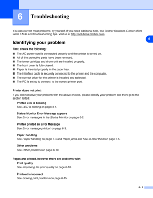 Page 726
6 - 1
6Troubleshooting
You can correct most problems by yourself. If you need additional help, the Brother Solutions Center offers 
latest FAQs and troubleshooting tips. Visit us at http://solutions.brother.com
.
Identifying your problem
First, check the following:
■The AC power cord is connected properly and the printer is turned on.
■All of the protective parts have been removed.
■The toner cartridge and drum unit are installed properly.
■The front cover is fully closed.
■Paper is inserted properly...