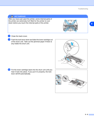 Page 79Troubleshooting
6 - 8
6
8Close the back cover.
9Push the lock lever down and take the toner cartridge out 
of the drum unit. Take out the jammed paper if there is 
any inside the drum unit.
0Put the toner cartridge back into the drum unit until you 
hear it lock into place. If you put it in properly, the lock 
lever will lift automatically.
HOT SURFACE
After you have just used the printer, some internal parts of 
the printer are extremely hot! Wait for the printer to cool 
down before you touch the...