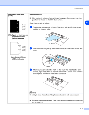 Page 83Troubleshooting
6 - 12
6
White Spots on black text and 
graphics at 75 mm 
(3.0 in.) intervals
Black Spots at 75 mm 
(3.0 in.) intervals■If the problem is not solved after printing a few pages, the drum unit may have 
glue from label stock on the OPC drum surface.
Clean the drum unit as follows:
1Position the print sample in front of the drum unit, and find the exact 
position of the poor print.
2Turn the drum unit gear by hand while looking at the surface of the OPC 
drum.
3When you have located the...