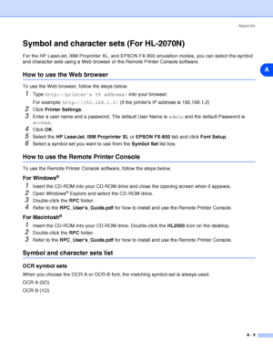 Page 95Appendix
A - 9
A
Symbol and character sets (For HL-2070N)
For the HP LaserJet, IBM Proprinter XL, and EPSON FX-850 emulation modes, you can select the symbol 
and character sets using a Web browser or the Remote Printer Console software.
How to use the Web browser
To use the Web browser, follow the steps below.
1Type http://printer’s IP address/ into your browser.
For example: http://192.168.1.2/ (if the printer’s IP address is 192.168.1.2)
2Click Printer Settings.
3Enter a user name and a password. The...