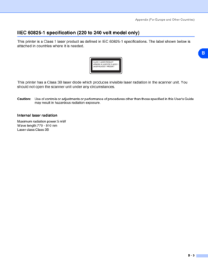 Page 100Appendix (For Europe and Other Countries)
B - 3
B
IIEC 60825-1 specification (220 to 240 volt model only)
This printer is a Class 1 laser product as defined in IEC 60825-1 specifications. The label shown below is 
attached in countries where it is needed.
This printer has a Class 3B laser diode which produces invisible laser radiation in the scanner unit. You 
should not open the scanner unit under any circumstances. 
Caution:Use of controls or adjustments or performance of procedures other than those...