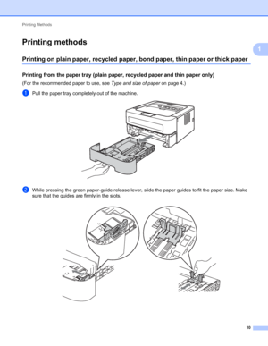 Page 14Printing Methods 
10
1
Printing methods1
Printing on plain paper, recycled paper, bond paper, thin paper or thick paper1
Printing from the paper tray (plain paper, recycled paper and thin paper only)1
(For the recommended paper to use, see Type and size of paper on page 4.)
aPull the paper tray completely out of the machine. 
bWhile pressing the green paper-guide release lever, slide the paper guides to fit the paper size. Make 
sure that the guides are firmly in the slots.
 
 