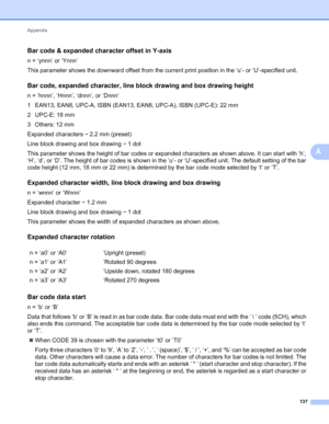 Page 141Appendix 
137
A
Bar code & expanded character offset in Y-axisA
n = ‘ynnn’ or ‘Ynnn’
This parameter shows the downward offset from the current print position in the ‘u’- or ‘U’-specified unit.
Bar code, expanded character, line block drawing and box drawing heightA
n = ‘hnnn’, ‘Hnnn’, ‘dnnn’, or ‘Dnnn’
1 EAN13, EAN8, UPC-A, ISBN (EAN13, EAN8, UPC-A), ISBN (UPC-E): 22 mm
2UPC-E: 18mm
3 Others: 12 mm
Expanded characters i 2.2 mm (preset)
Line block drawing and box drawing i 1 dot
This parameter shows the...