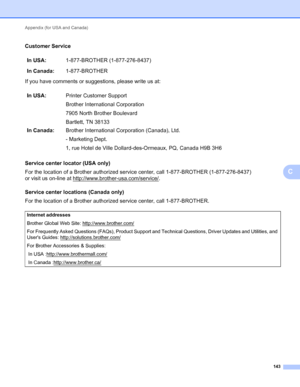 Page 147Appendix (for USA and Canada) 
143
C
Customer ServiceC
If you have comments or suggestions, please write us at:
Service center locator (USA only)
C
For the location of a Brother authorized service center, call 1-877-BROTHER (1-877-276-8437) 
or visit us on-line at http://www.brother-usa.com/service/
.
Service center locations (Canada only)
C
For the location of a Brother authorized service center, call 1-877-BROTHER.In USA:1-877-BROTHER (1-877-276-8437)
In Canada:1-877-BROTHER
In USA:Printer Customer...