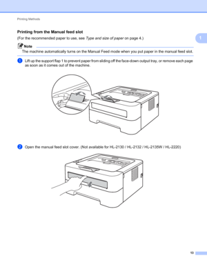 Page 17Printing Methods 
13
1
Printing from the Manual feed slot1
(For the recommended paper to use, see Type and size of paper on page 4.)
Note
The machine automatically turns on the Manual Feed mode when you put paper in the manual feed slot.
 
aLift up the support flap 1 to prevent paper from sliding off the face-down output tray, or remove each page 
as soon as it comes out of the machine.
 
bOpen the manual feed slot cover. (Not available for HL-2130 / HL-2132 / HL-2135W / HL-2220) 
 