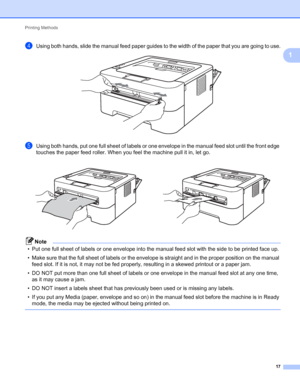 Page 21Printing Methods 
17
1
dUsing both hands, slide the manual feed paper guides to the width of the paper that you are going to use. 
eUsing both hands, put one full sheet of labels or one envelope in the manual feed slot until the front edge 
touches the paper feed roller. When you feel the machine pull it in, let go.
Note
• Put one full sheet of labels or one envelope into the manual feed slot with the side to be printed face up.
• Make sure that the full sheet of labels or the envelope is straight and in...