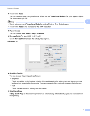 Page 48Driver and Software 
44
2
Toner Save Mode
You can conserve toner using this feature. When you set Toner Save Mode to On, print appears lighter. 
The default setting is Off.
Note
• We do not recommend Toner Save Mode for printing Photo or Gray Scale images.
•Toner Save Mode is not available for HQ 1200 resolution.
 
Paper Source
You can choose Auto Select, Tray 1 or Manual.
Reverse Print (For Mac OS X 10.4.11 only)
Check Reverse Print to rotate the data by 180 degrees.
Advanced tab
 
Graphics Quality...