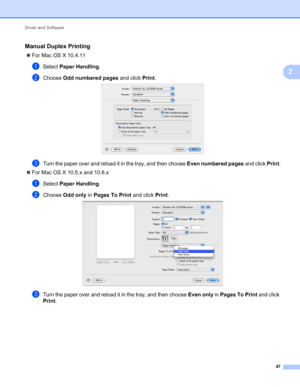 Page 51Driver and Software 
47
2
Manual Duplex Printing2
For Mac OS X 10.4.11
aSelect Paper Handling.
bChoose Odd numbered pages and click Print. 
cTurn the paper over and reload it in the tray, and then choose Even numbered pages and click Print.
For Mac OS X 10.5.x and 10.6.x
aSelect Paper Handling.
bChoose Odd only in Pages To Print and click Print. 
cTurn the paper over and reload it in the tray, and then choose Even only in Pages To Print and click 
Print.
 