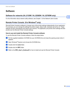 Page 56Driver and Software 
52
2
Software2
Software for networks (HL-2135W / HL-2250DN / HL-2270DW only)2
For the information about network utility software, see Chapter 1 of the Network Users Guide.
Remote Printer Console  (For Windows® only) 2
Remote Printer Console is software to change many of the printer settings independently of your application. 
For example, you can change the settings for printer margin, sleep mode, character set and so on. These 
settings are then remembered and used by the machine....