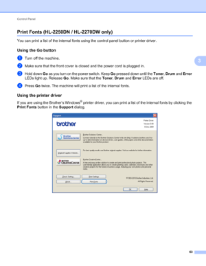 Page 67Control Panel 
63
3
Print Fonts (HL-2250DN / HL-2270DW only)3
You can print a list of the internal fonts using the control panel button or printer driver.
Using the Go button3
aTurn off the machine.
bMake sure that the front cover is closed and the power cord is plugged in.
cHold down Go as you turn on the power switch. Keep Go pressed down until the Toner, Drum and Error 
LEDs light up. Release Go. Make sure that the Toner, Drum and Error LEDs are off.
dPress Go twice. The machine will print a list of...