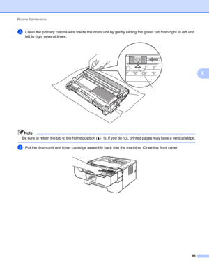 Page 90Routine Maintenance 
86
4
cClean the primary corona wire inside the drum unit by gently sliding the green tab from right to left and 
left to right several times. 
 
Note
Be sure to return the tab to the home position (a) (1). If you do not, printed pages may have a vertical stripe.
 
dPut the drum unit and toner cartridge assembly back into the machine. Close the front cover. 
1
 